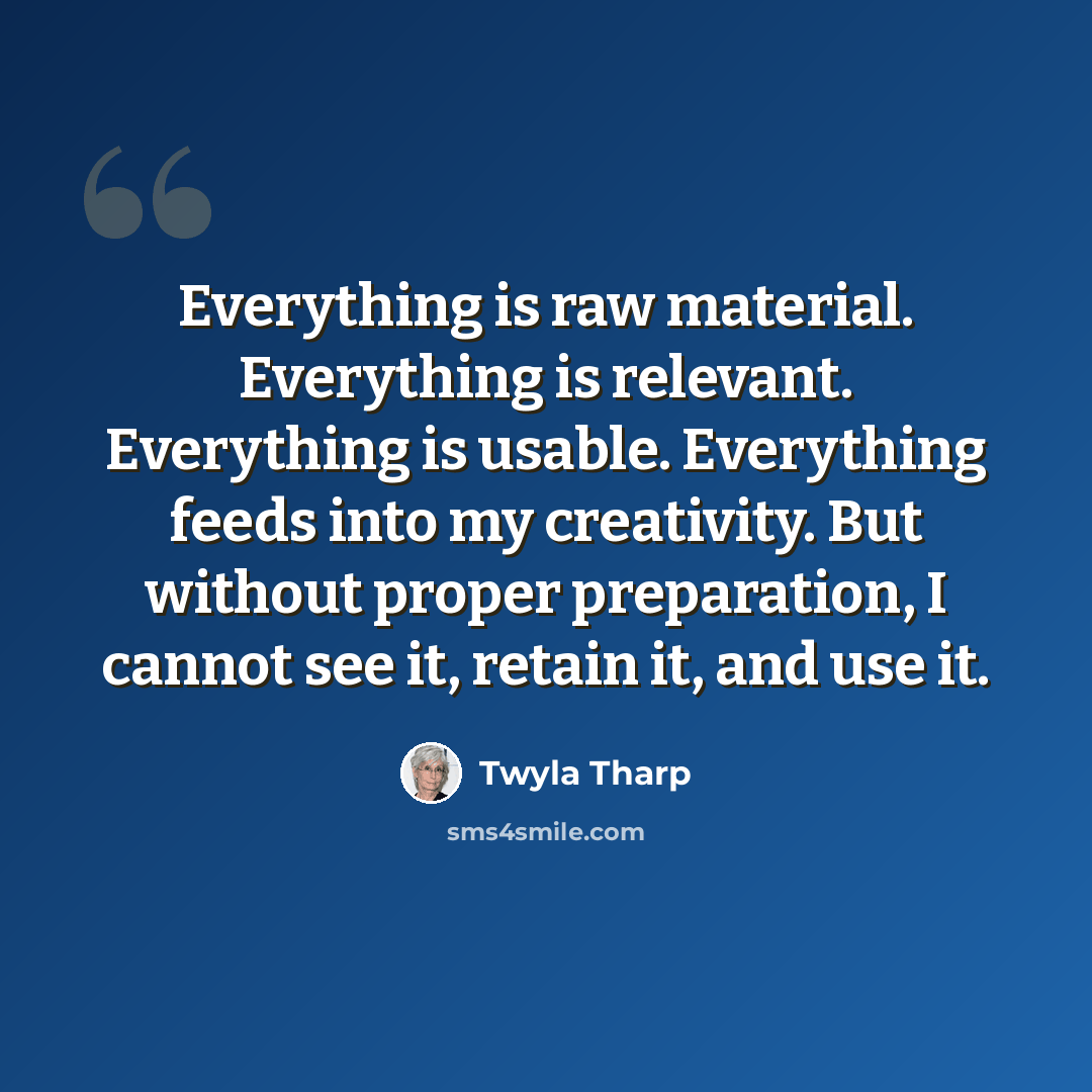 “Everything is raw material. Everything is relevant. Everything is usable. Everything feeds into my creativity. But without proper preparation, I cannot see it, retain it, and use it.” quote by Twyla Tharp