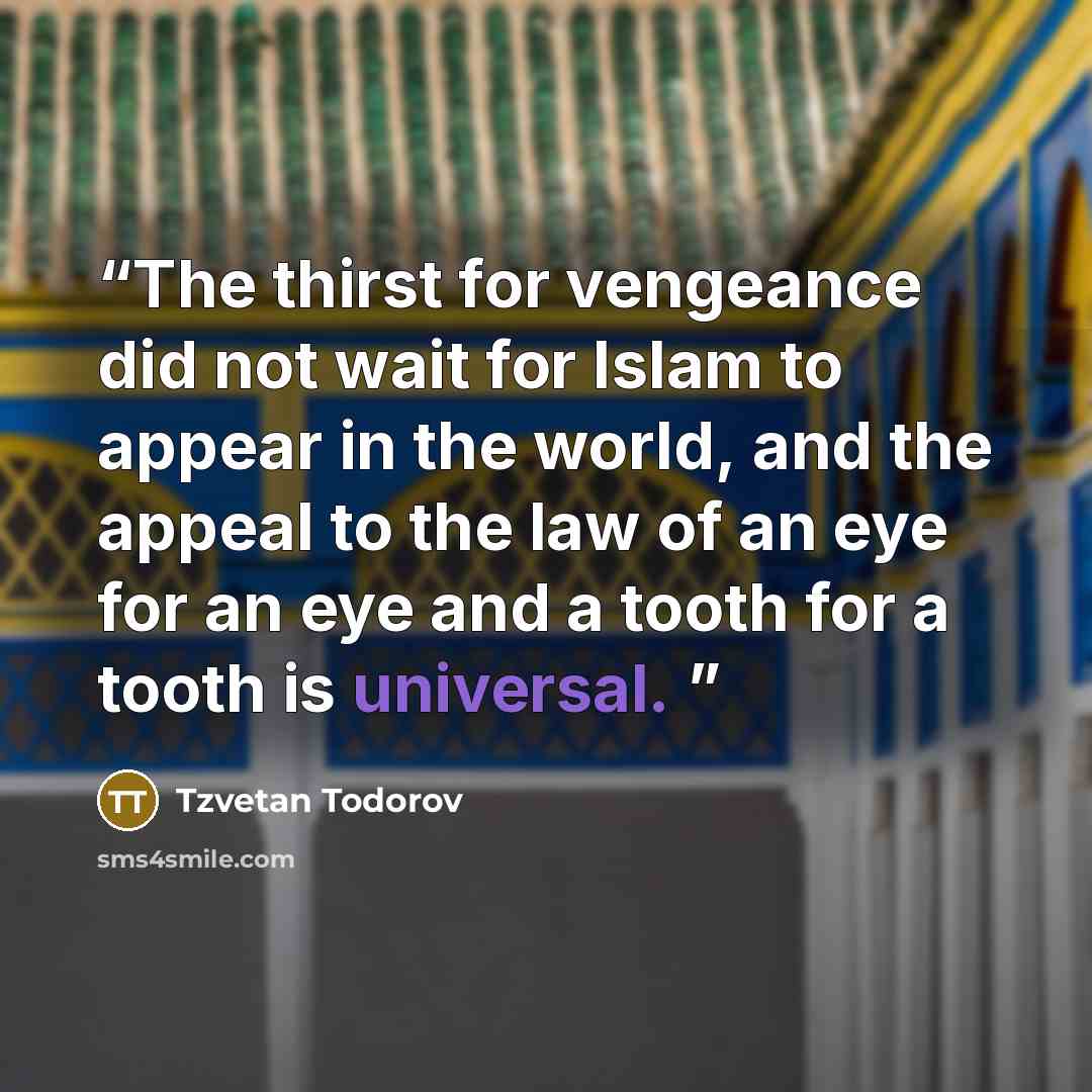 “The thirst for vengeance did not wait for Islam to appear in the world, and the appeal to the law of an eye for an eye and a tooth for a tooth is universal.” quote by Tzvetan Todorov