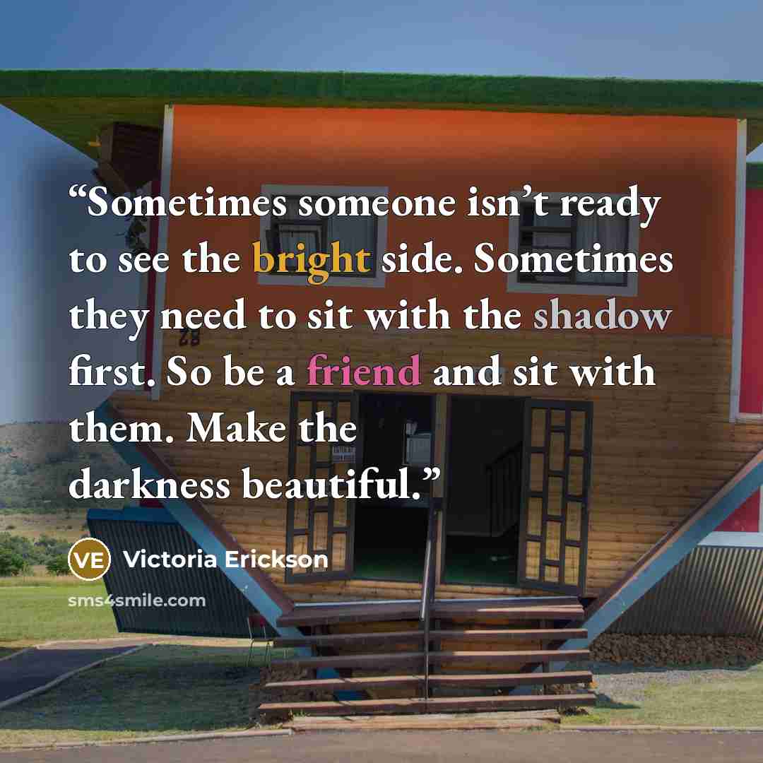 “Sometimes someone isn’t ready to see the bright side. Sometimes they need to sit with the shadow first. So be a friend and sit with them. Make the darkness beautiful.” quote by Victoria Erickson