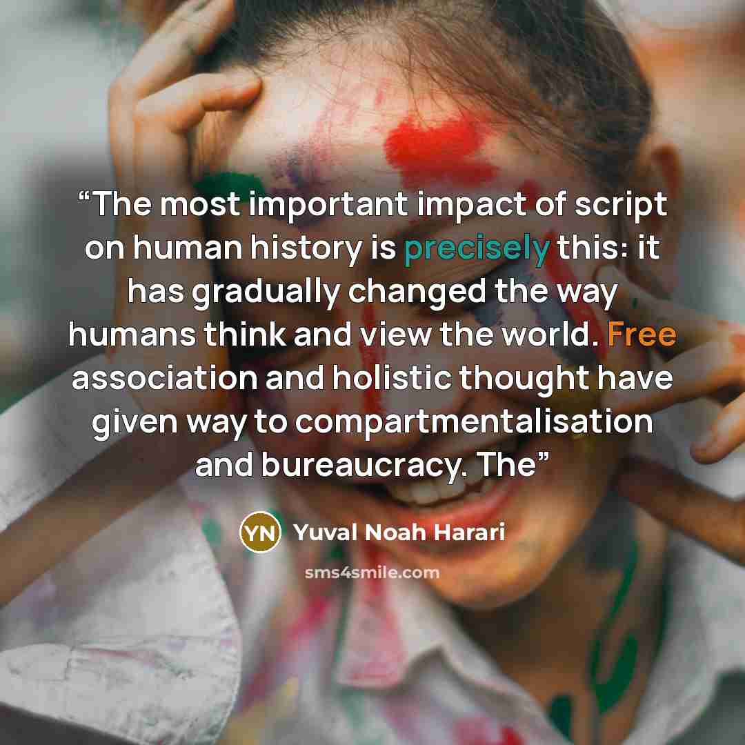 “The most important impact of script on human history is precisely this: it has gradually changed the way humans think and view the world. Free association and holistic thought have given way to compartmentalisation and bureaucracy. The” quote by Yuval Noah Harari