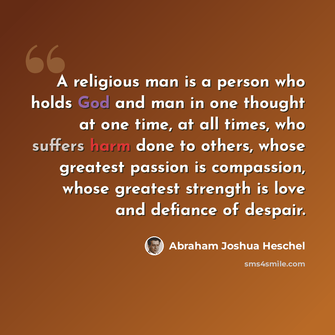 “A religious man is a person who holds God and man in one thought at one time, at all times, who suffers harm done to others, whose greatest passion is compassion, whose greatest strength is love and defiance of despair.” quote by Abraham Joshua Heschel