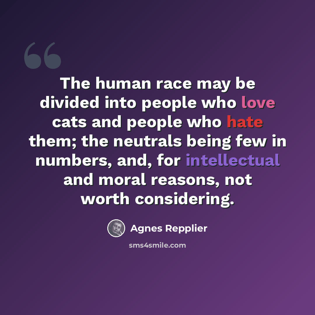 “The human race may be divided into people who love cats and people who hate them; the neutrals being few in numbers, and, for intellectual and moral reasons, not worth considering.” quote by Agnes Repplier