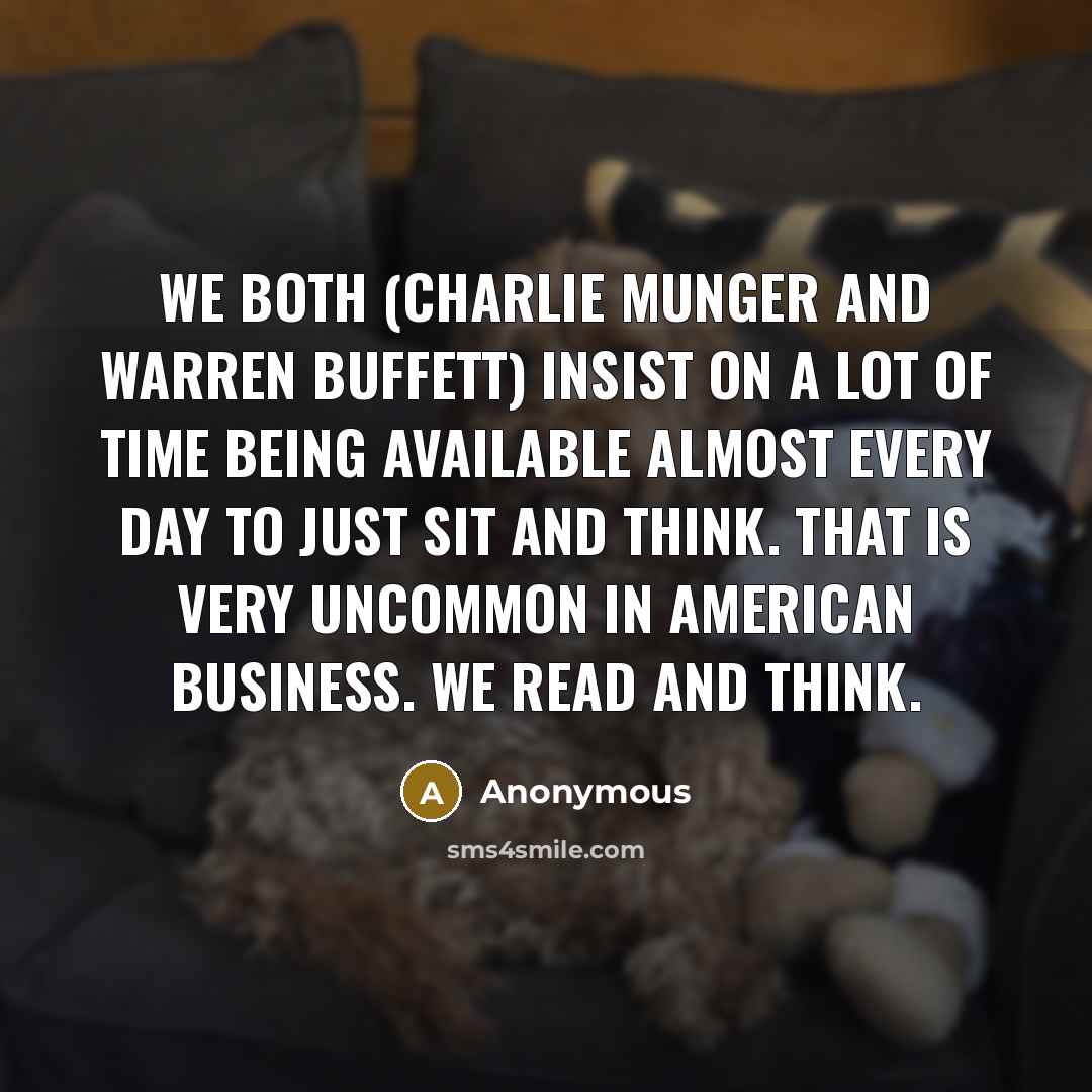 “We both (Charlie Munger and Warren Buffett) insist on a lot of time being available almost every day to just sit and think. That is very uncommon in American business. We read and think.” quote by Anonymous