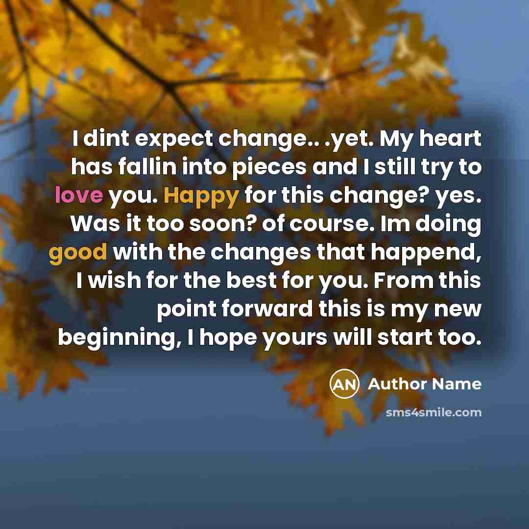 “I dint expect change.. .yet. My heart has fallin into pieces and I still try to love you. Happy for this change? yes. Was it too soon? of course. Im doing good with the changes that happend, I wish for the best for you. From this point forward this is my new beginning, I hope yours will start too.” quote by Author Name