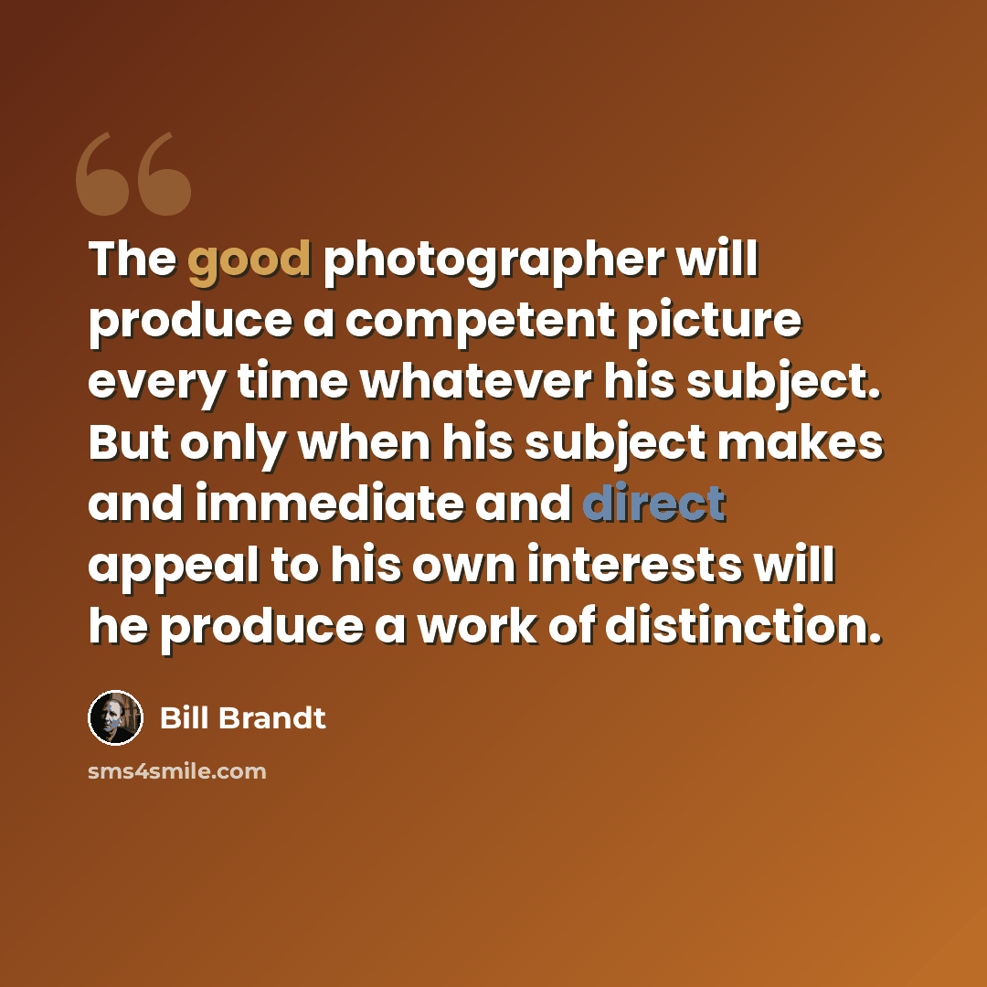 “The good photographer will produce a competent picture every time whatever his subject. But only when his subject makes and immediate and direct appeal to his own interests will he produce a work of distinction.” quote by Bill Brandt