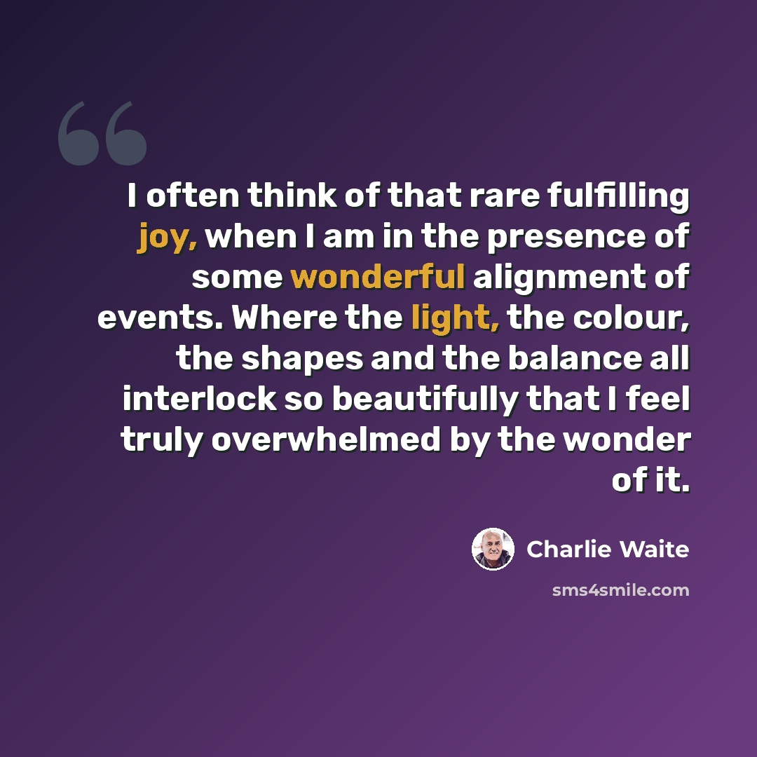 “I often think of that rare fulfilling joy, when I am in the presence of some wonderful alignment of events. Where the light, the colour, the shapes and the balance all interlock so beautifully that I feel truly overwhelmed by the wonder of it.” quote by Charlie Waite