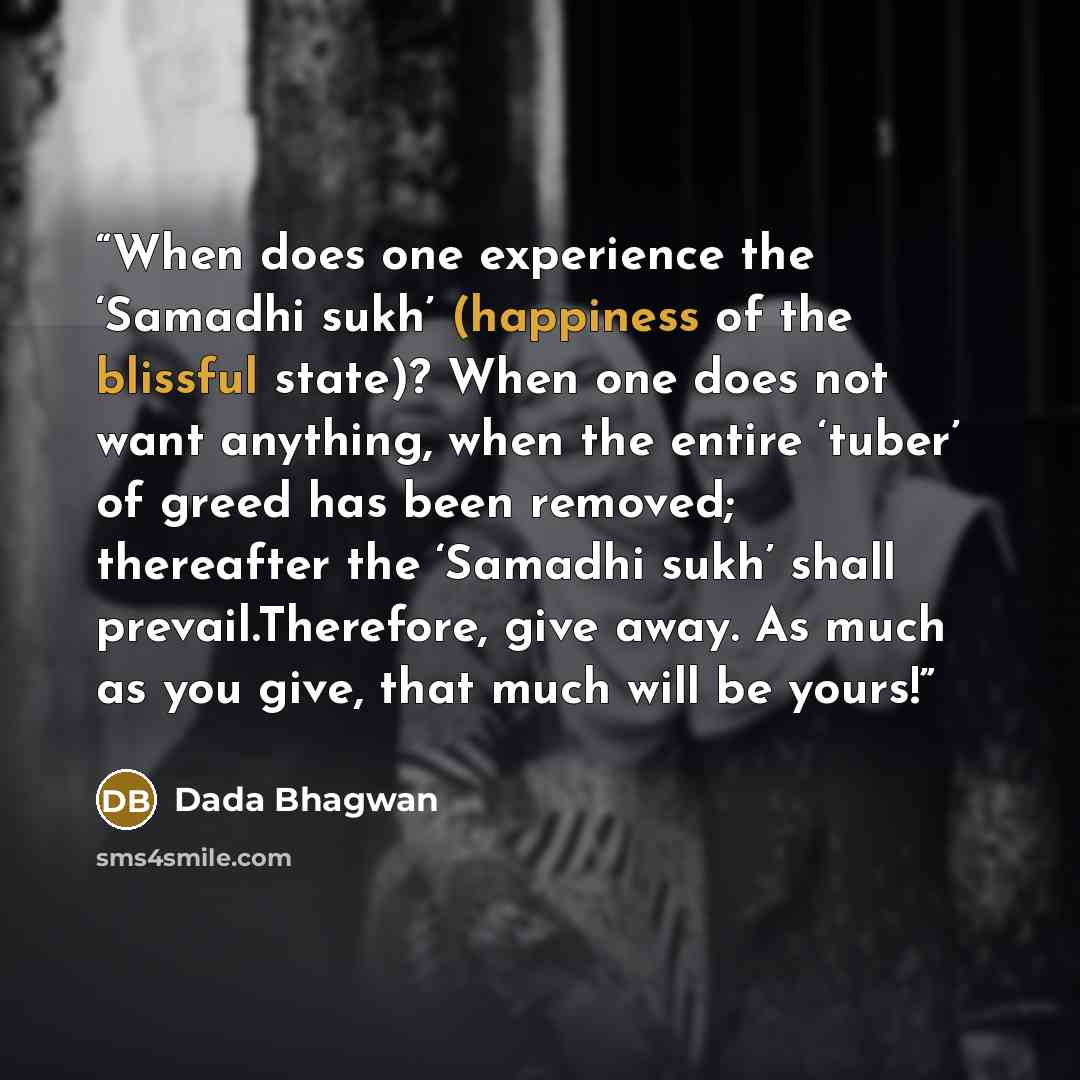 “When does one experience the ‘Samadhi sukh’ (happiness of the blissful state)? When one does not want anything, when the entire ‘tuber’ of greed has been removed; thereafter the ‘Samadhi sukh’ shall prevail.Therefore, give away. As much as you give, that much will be yours!” quote by Dada Bhagwan