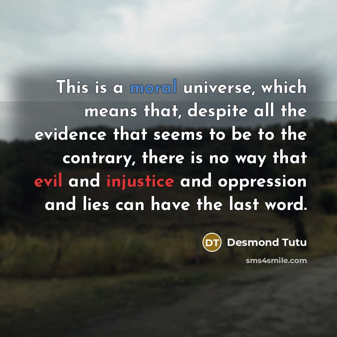 “This is a moral universe, which means that, despite all the evidence that seems to be to the contrary, there is no way that evil and injustice and oppression and lies can have the last word.” quote by Desmond Tutu
