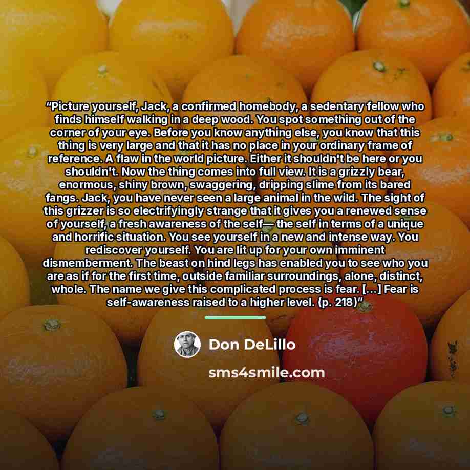 “Picture yourself, Jack, a confirmed homebody, a sedentary fellow who finds himself walking in a deep wood. You spot something out of the corner of your eye. Before you know anything else, you know that this thing is very large and that it has no place in your ordinary frame of reference. A flaw in…” quote by Don DeLillo