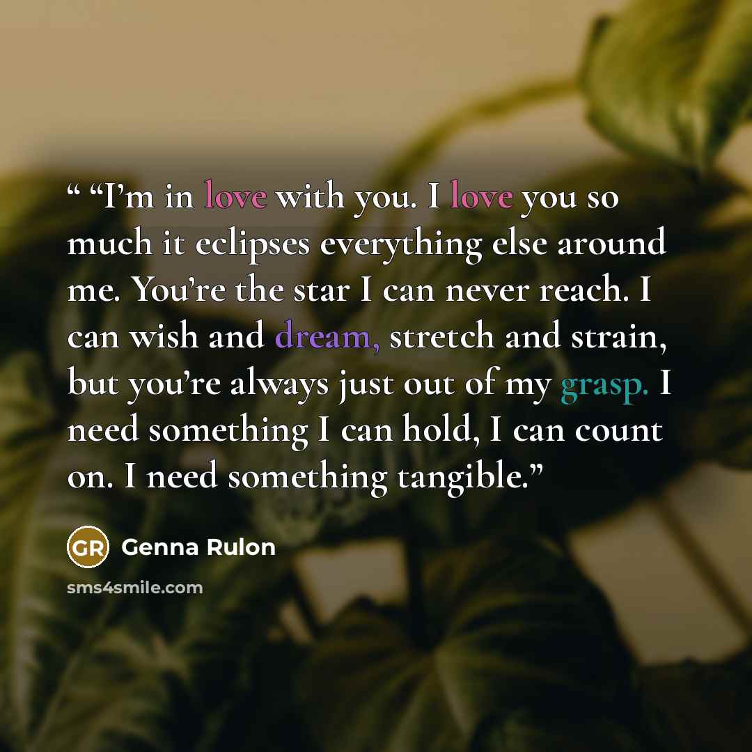 ““I’m in love with you. I love you so much it eclipses everything else around me. You’re the star I can never reach. I can wish and dream, stretch and strain, but you’re always just out of my grasp. I need something I can hold, I can count on. I need something tangible.” quote by Genna Rulon