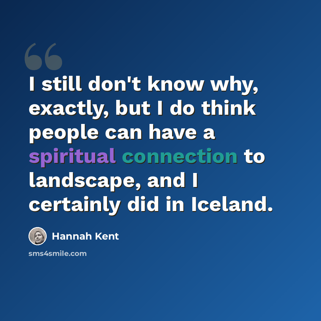 “I still don't know why, exactly, but I do think people can have a spiritual connection to landscape, and I certainly did in Iceland.” quote by Hannah Kent