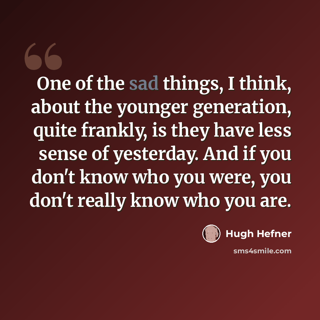 “One of the sad things, I think, about the younger generation, quite frankly, is they have less sense of yesterday. And if you don't know who you were, you don't really know who you are.” quote by Hugh Hefner