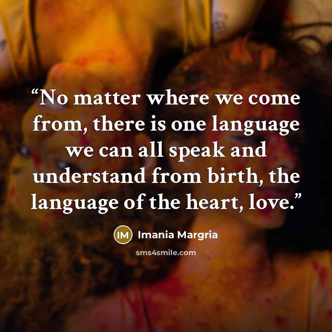 “No matter where we come from, there is one language we can all speak and understand from birth, the language of the heart, love.” quote by Imania Margria
