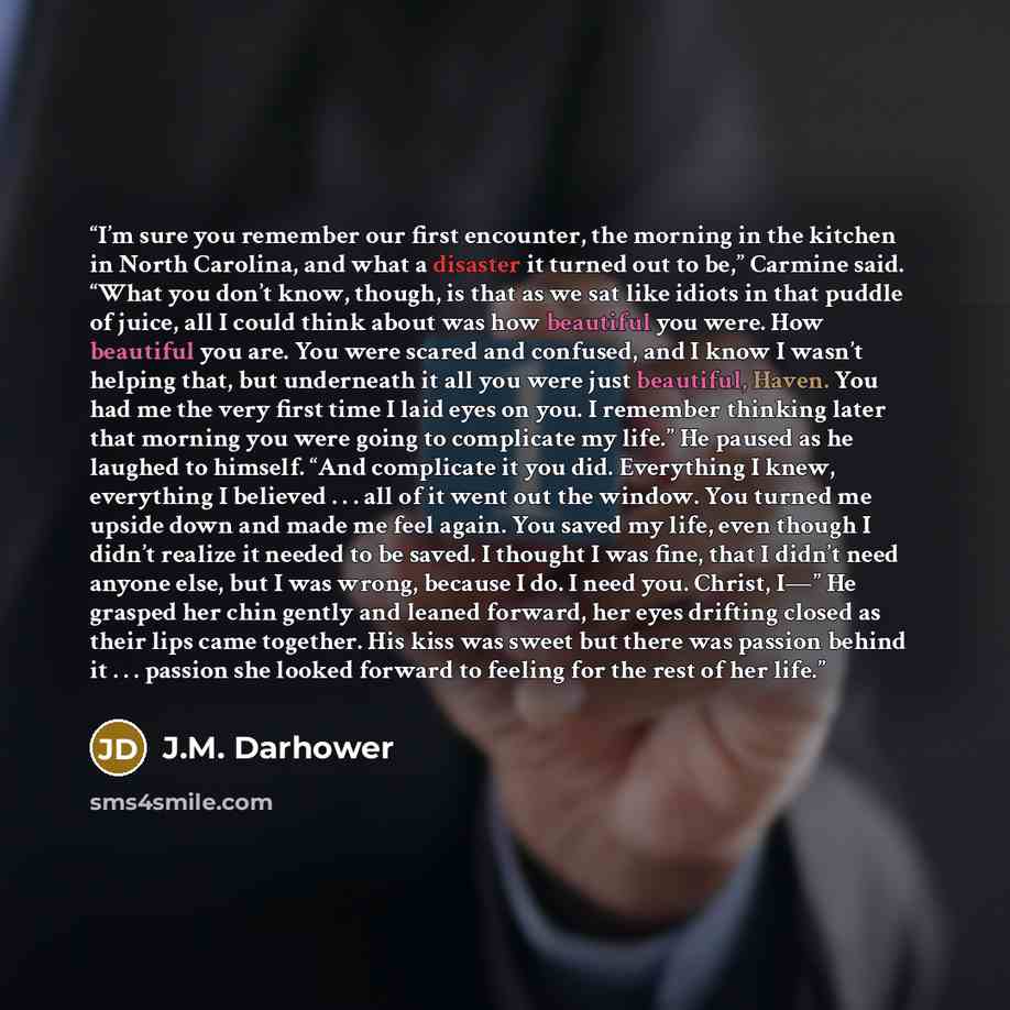 “I’m sure you remember our first encounter, the morning in the kitchen in North Carolina, and what a disaster it turned out to be,” Carmine said. “What you don’t know, though, is that as we sat like idiots in that puddle of juice, all I could think about was how beautiful you were. How beautiful…” quote by J.M. Darhower