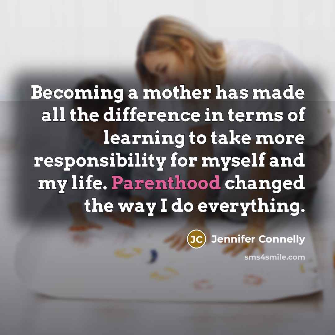 “Becoming a mother has made all the difference in terms of learning to take more responsibility for myself and my life. Parenthood changed the way I do everything.” quote by Jennifer Connelly