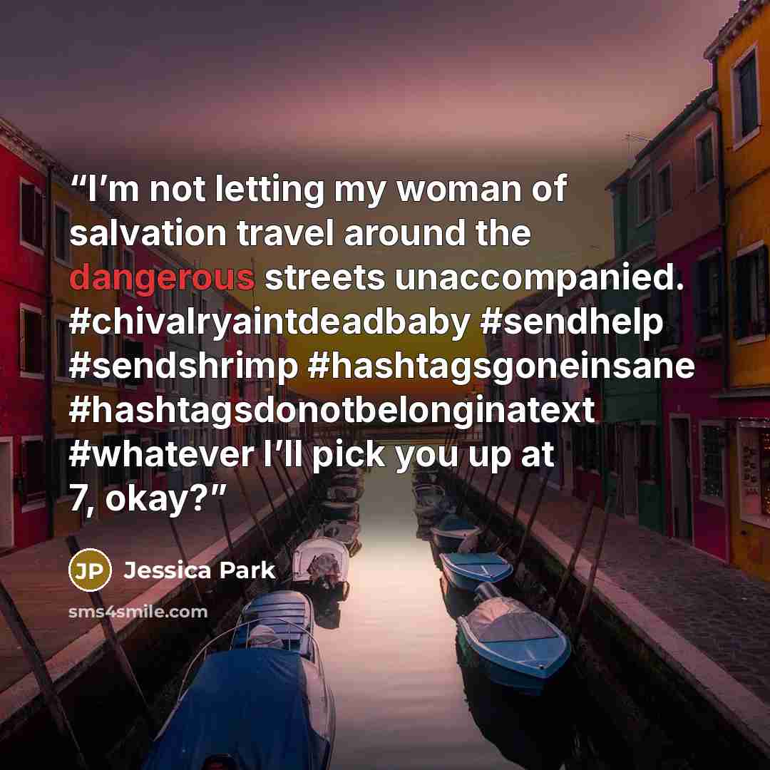 “I’m not letting my woman of salvation travel around the dangerous streets unaccompanied. #chivalryaintdeadbaby #sendhelp #sendshrimp #hashtagsgoneinsane #hashtagsdonotbelonginatext #whatever I’ll pick you up at 7, okay?” quote by Jessica Park