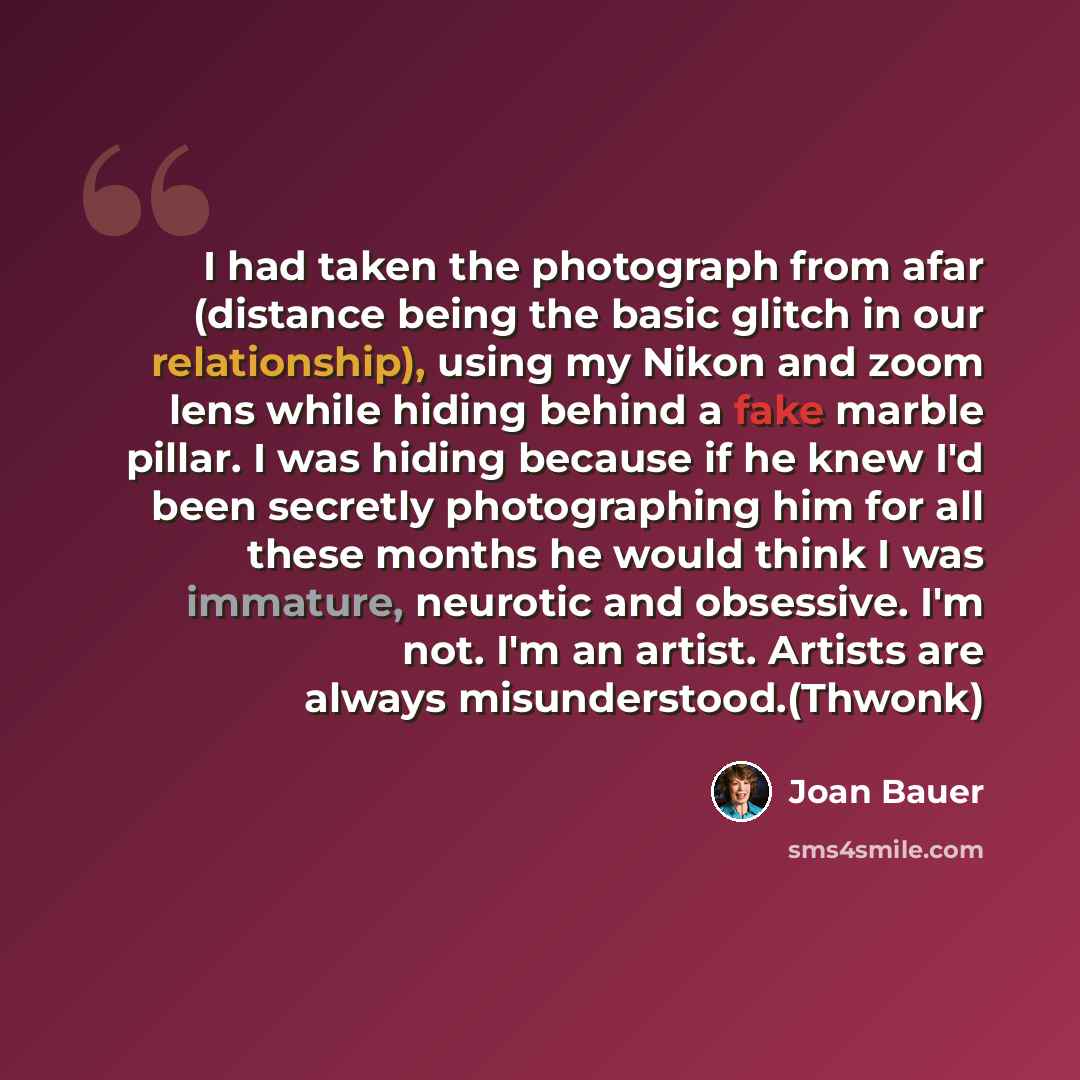 “I had taken the photograph from afar (distance being the basic glitch in our relationship), using my Nikon and zoom lens while hiding behind a fake marble pillar. I was hiding because if he knew I'd been secretly photographing him for all these months he would think I was immature, neurotic and…” quote by Joan Bauer