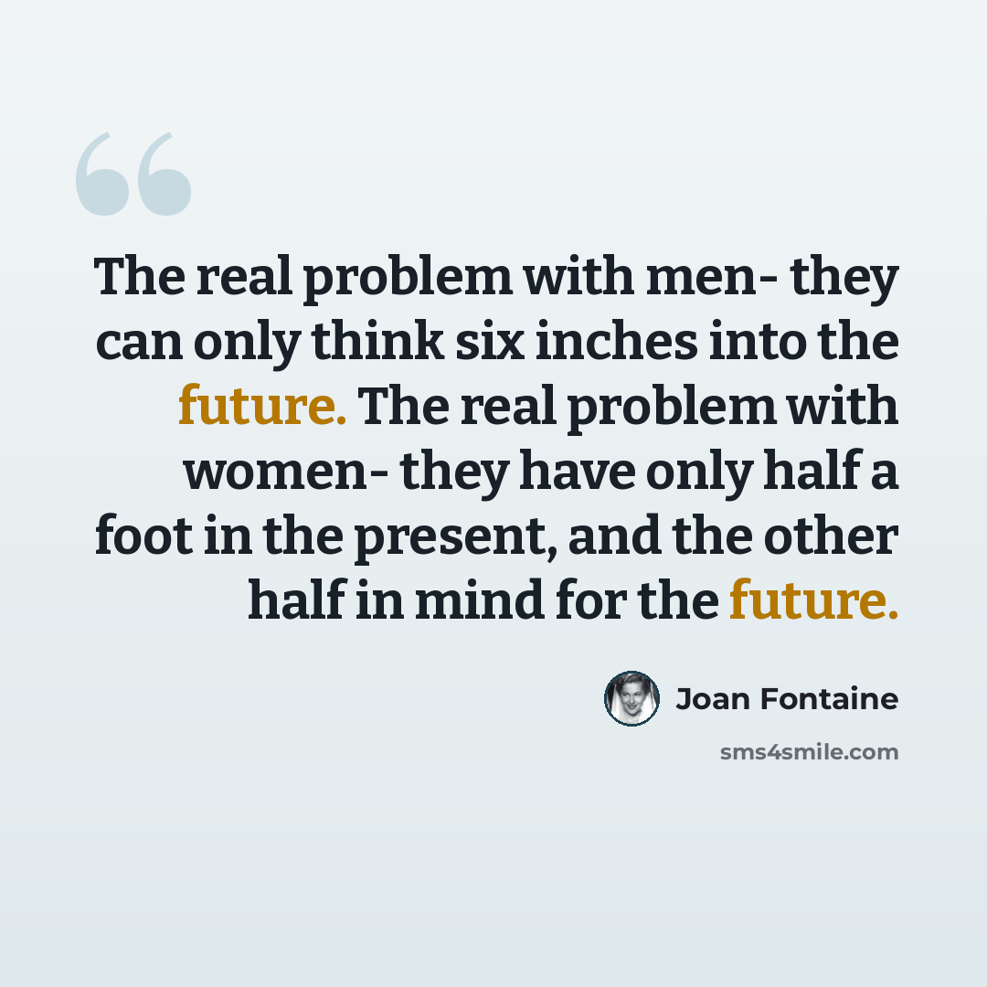 “The real problem with men- they can only think six inches into the future. The real problem with women- they have only half a foot in the present, and the other half in mind for the future.” quote by Joan Fontaine