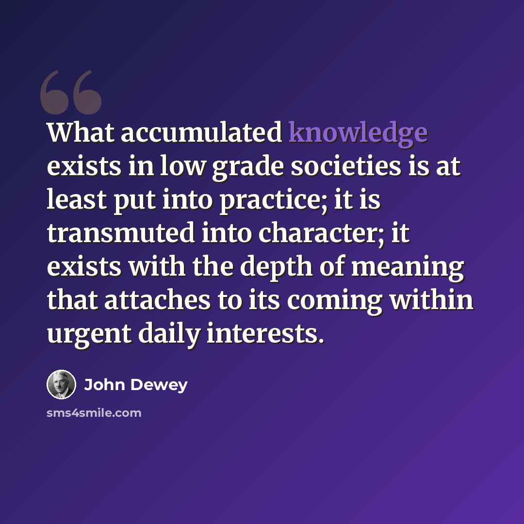 “What accumulated knowledge exists in low grade societies is at least put into practice; it is transmuted into character; it exists with the depth of meaning that attaches to its coming within urgent daily interests.” quote by John Dewey