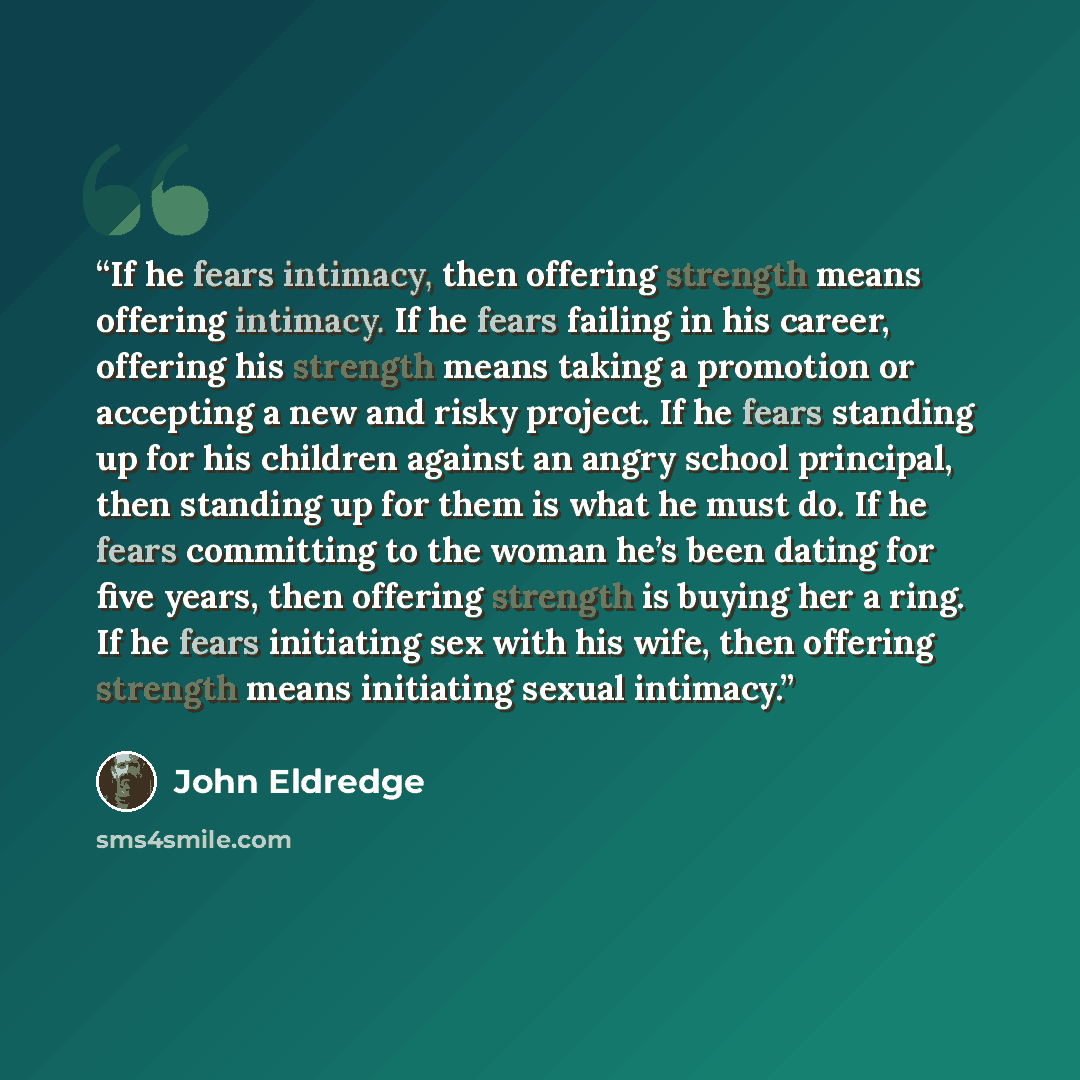 “If he fears intimacy, then offering strength means offering intimacy. If he fears failing in his career, offering his strength means taking a promotion or accepting a new and risky project. If he fears standing up for his children against an angry school principal, then standing up for them is…” quote by John Eldredge