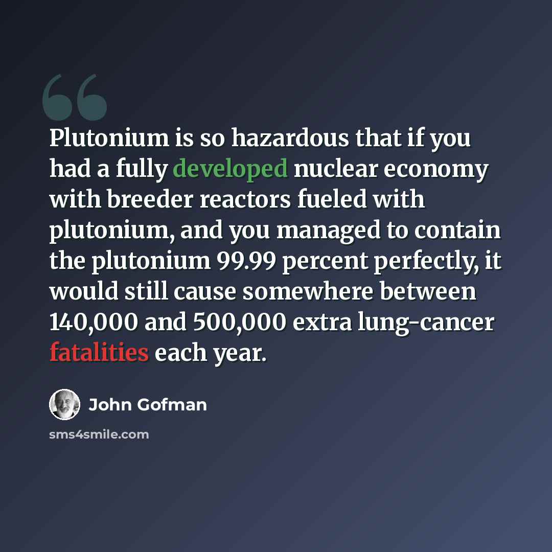 “Plutonium is so hazardous that if you had a fully developed nuclear economy with breeder reactors fueled with plutonium, and you managed to contain the plutonium 99.99 percent perfectly, it would still cause somewhere between 140,000 and 500,000 extra lung-cancer fatalities each year.” quote by John Gofman