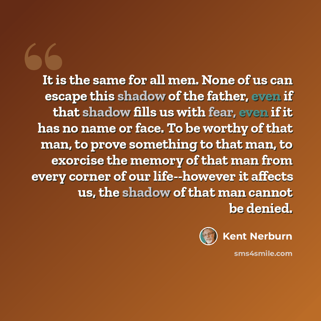 “It is the same for all men. None of us can escape this shadow of the father, even if that shadow fills us with fear, even if it has no name or face. To be worthy of that man, to prove something to that man, to exorcise the memory of that man from every corner of our life--however it affects us…” quote by Kent Nerburn