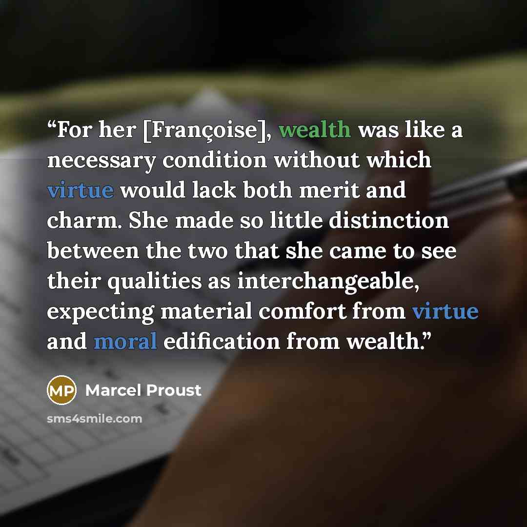“For her [Françoise], wealth was like a necessary condition without which virtue would lack both merit and charm. She made so little distinction between the two that she came to see their qualities as interchangeable, expecting material comfort from virtue and moral edification from wealth.” quote by Marcel Proust