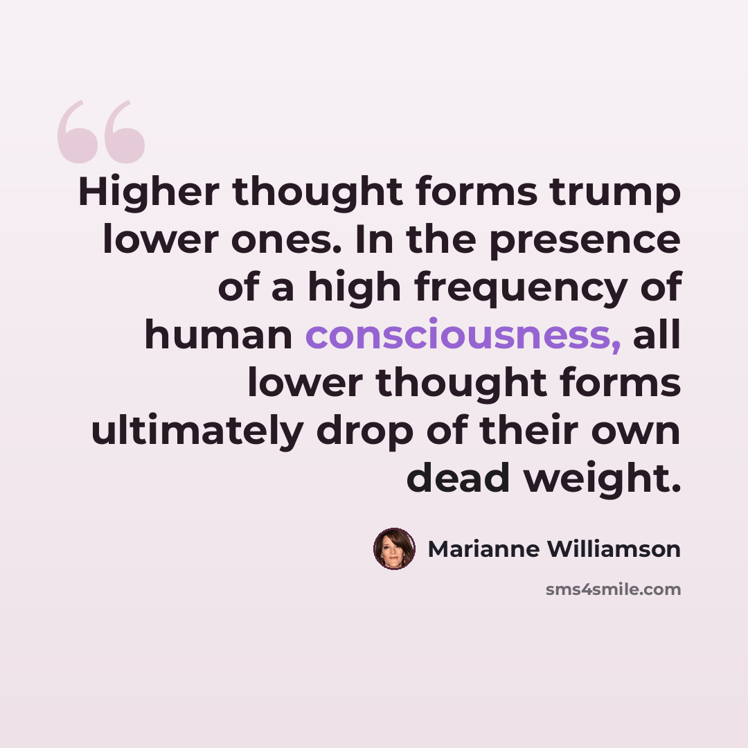 “Higher thought forms trump lower ones. In the presence of a high frequency of human consciousness, all lower thought forms ultimately drop of their own dead weight.” quote by Marianne Williamson