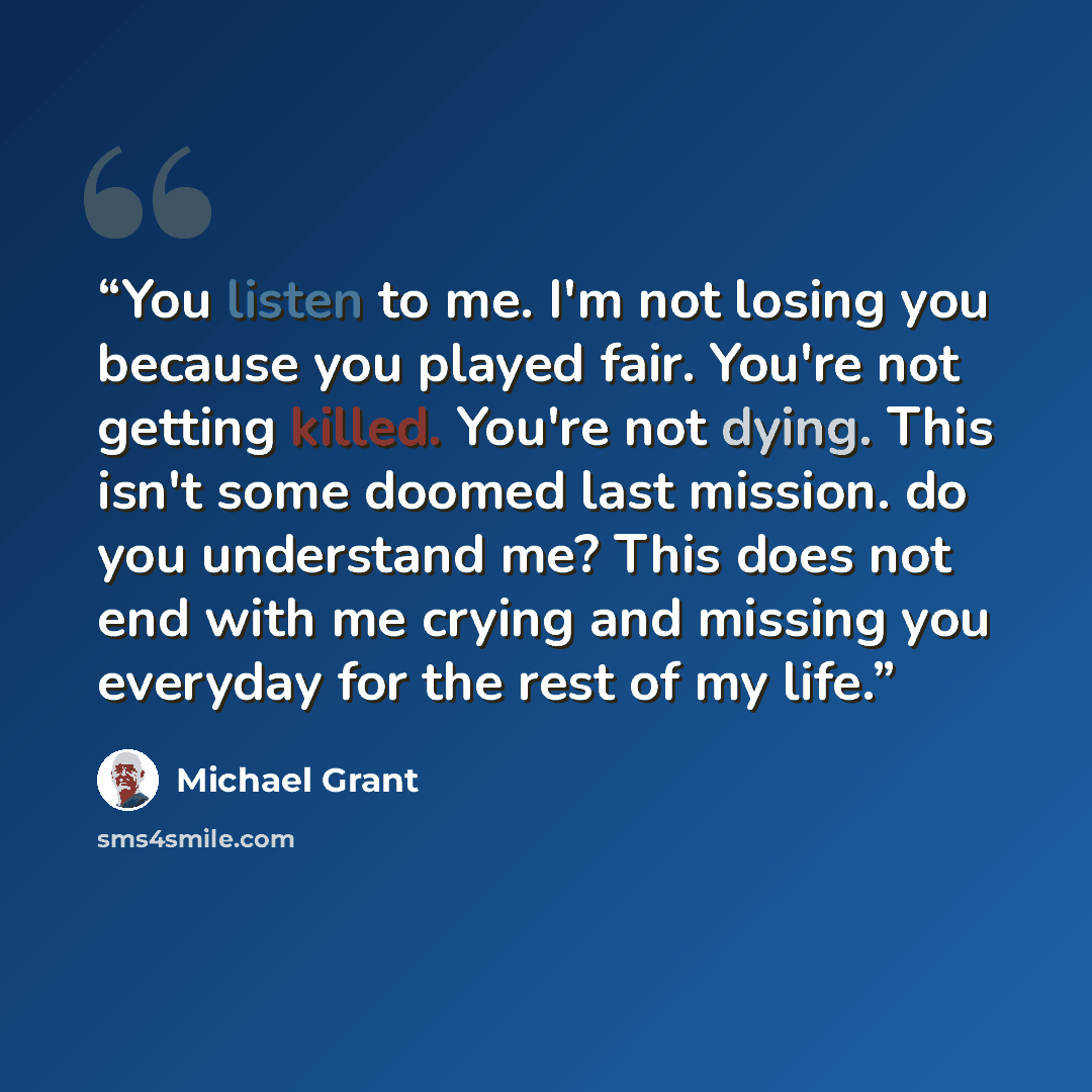 “You listen to me. I'm not losing you because you played fair. You're not getting killed. You're not dying. This isn't some doomed last mission. do you understand me? This does not end with me crying and missing you everyday for the rest of my life.” quote by Michael Grant