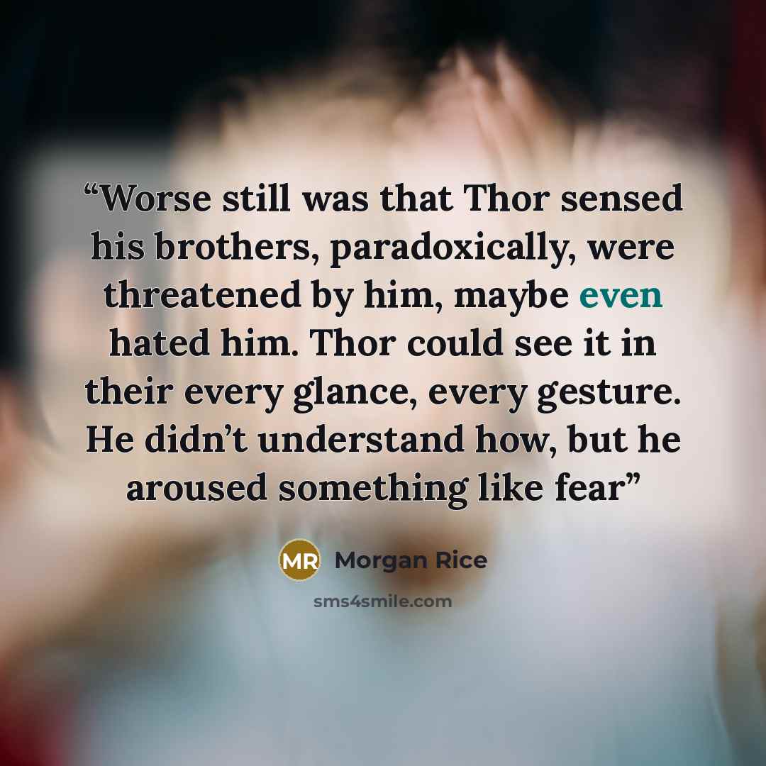 “Worse still was that Thor sensed his brothers, paradoxically, were threatened by him, maybe even hated him. Thor could see it in their every glance, every gesture. He didn’t understand how, but he aroused something like fear” quote by Morgan Rice