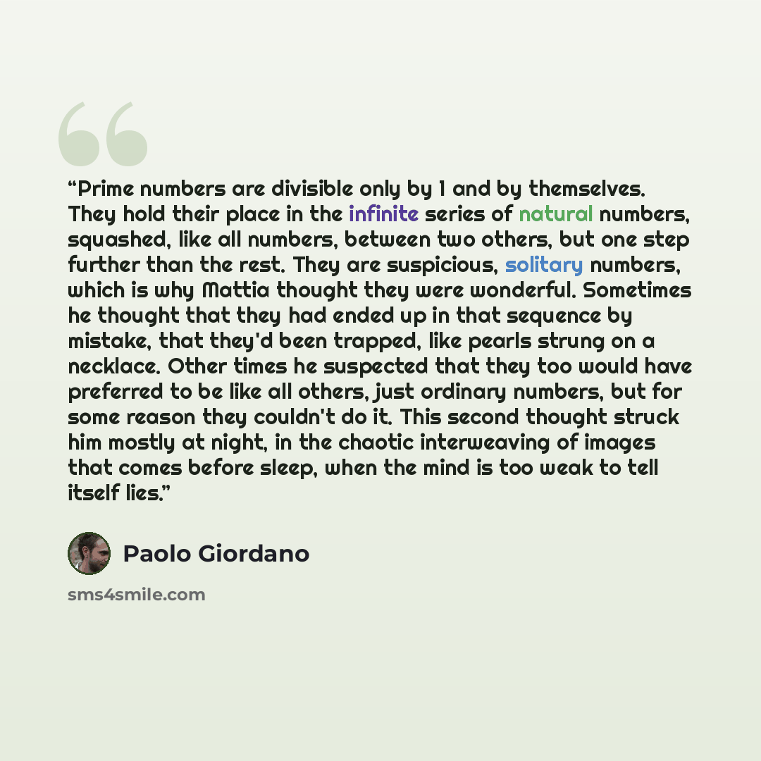 “Prime numbers are divisible only by 1 and by themselves. They hold their place in the infinite series of natural numbers, squashed, like all numbers, between two others, but one step further than the rest. They are suspicious, solitary numbers, which is why Mattia thought they were wonderful…” quote by Paolo Giordano