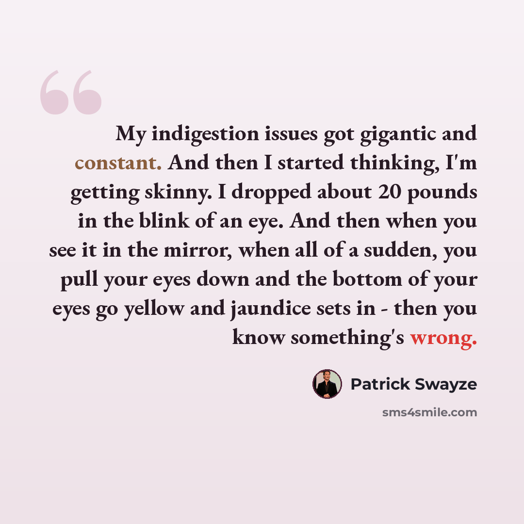 “My indigestion issues got gigantic and constant. And then I started thinking, I'm getting skinny. I dropped about 20 pounds in the blink of an eye. And then when you see it in the mirror, when all of a sudden, you pull your eyes down and the bottom of your eyes go yellow and jaundice sets in…” quote by Patrick Swayze
