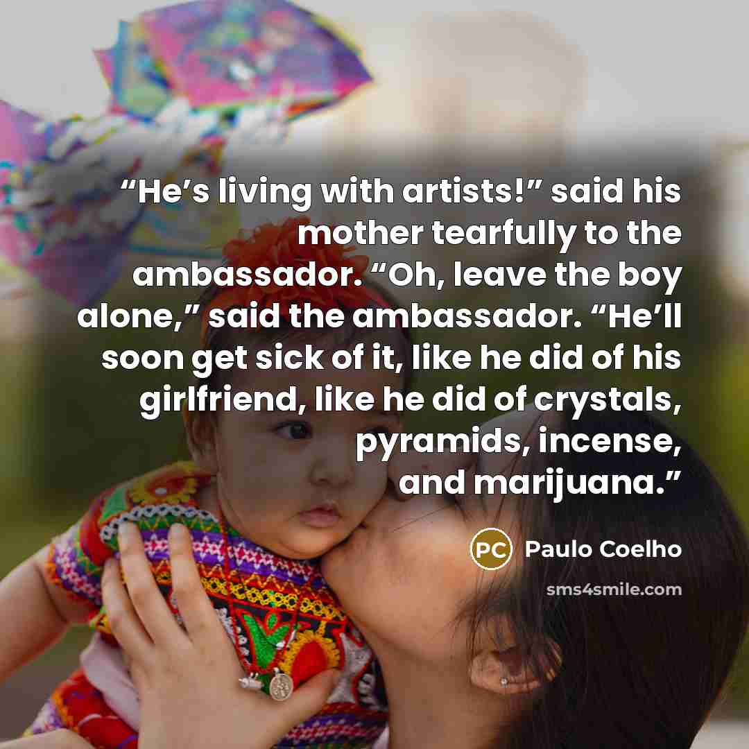“He’s living with artists!” said his mother tearfully to the ambassador. “Oh, leave the boy alone,” said the ambassador. “He’ll soon get sick of it, like he did of his girlfriend, like he did of crystals, pyramids, incense, and marijuana.” quote by Paulo Coelho