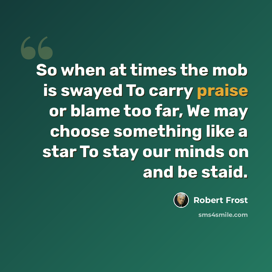 “So when at times the mob is swayed To carry praise or blame too far, We may choose something like a star To stay our minds on and be staid.” quote by Robert Frost