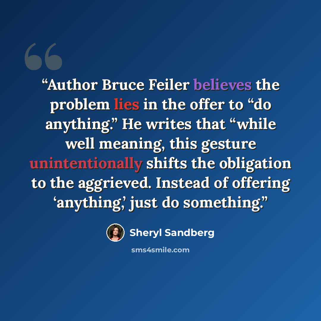“Author Bruce Feiler believes the problem lies in the offer to “do anything.” He writes that “while well meaning, this gesture unintentionally shifts the obligation to the aggrieved. Instead of offering ‘anything,’ just do something.” quote by Sheryl Sandberg