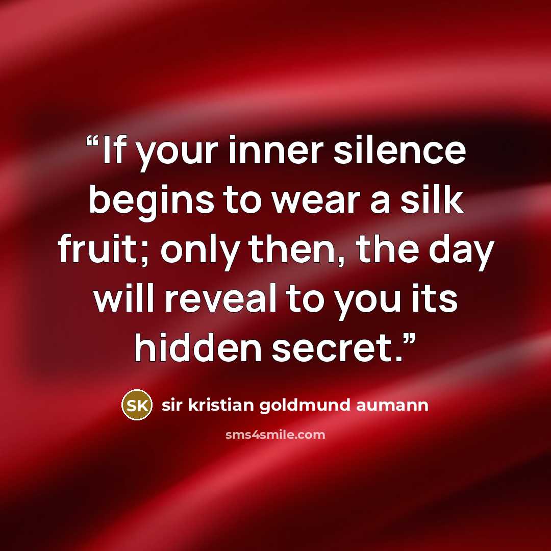 “If your inner silence begins to wear a silk fruit; only then, the day will reveal to you its hidden secret.” quote by sir kristian goldmund aumann
