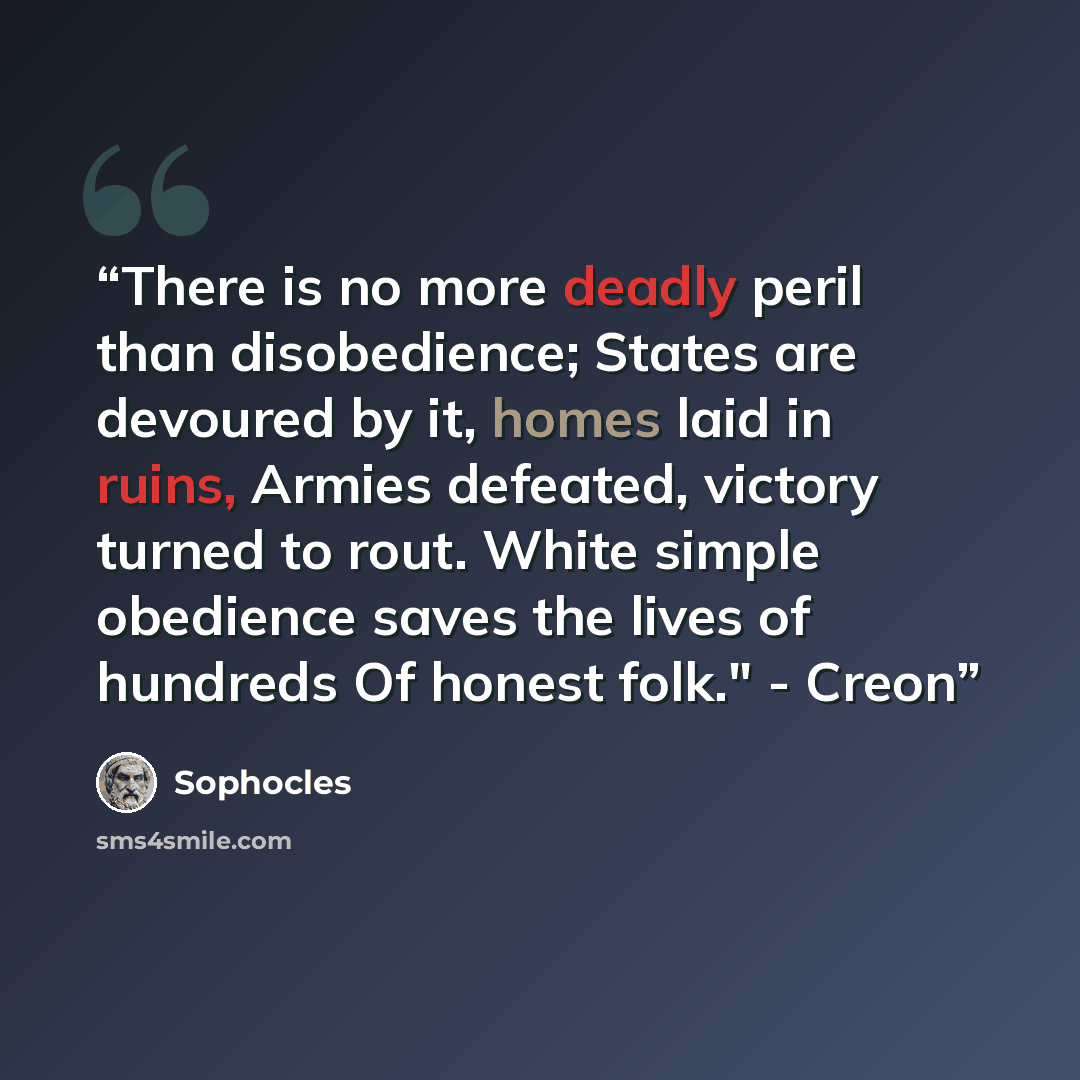 “There is no more deadly peril than disobedience; States are devoured by it, homes laid in ruins, Armies defeated, victory turned to rout. White simple obedience saves the lives of hundreds Of honest folk." - Creon” quote by Sophocles