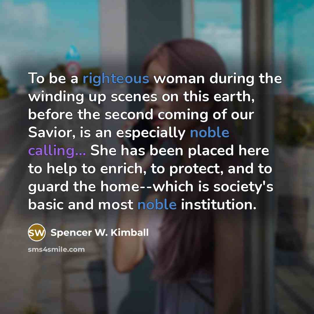 “To be a righteous woman during the winding up scenes on this earth, before the second coming of our Savior, is an especially noble calling... She has been placed here to help to enrich, to protect, and to guard the home--which is society's basic and most noble institution.” quote by Spencer W. Kimball