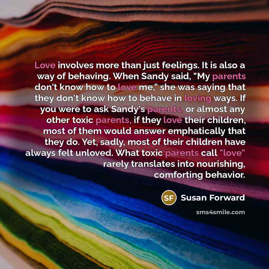 “Love involves more than just feelings. It is also a way of behaving. When Sandy said, "My parents don't know how to love me," she was saying that they don't know how to behave in loving ways. If you were to ask Sandy's parents, or almost any other toxic parents, if they love their children, most…” quote by Susan Forward
