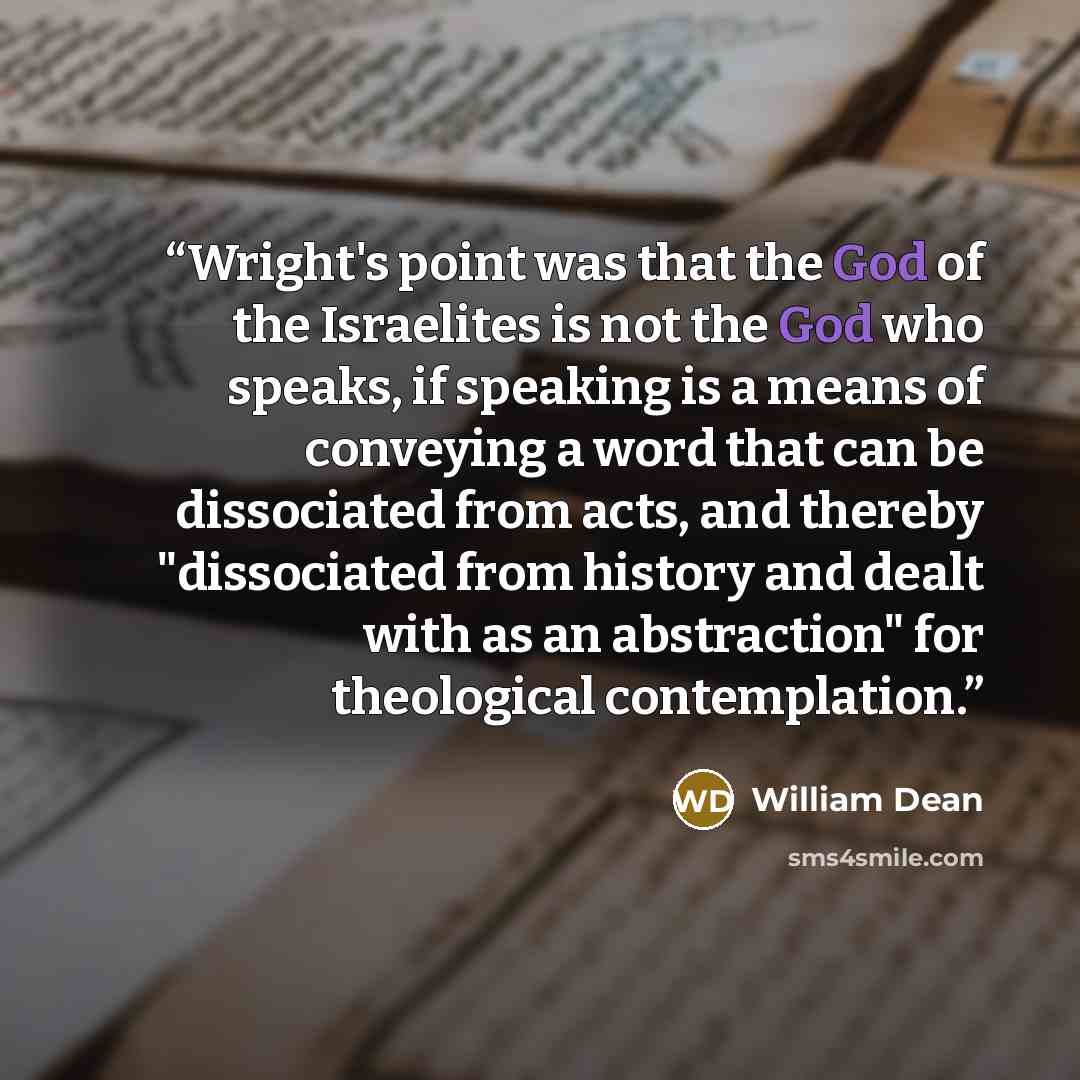 “Wright's point was that the God of the Israelites is not the God who speaks, if speaking is a means of conveying a word that can be dissociated from acts, and thereby "dissociated from history and dealt with as an abstraction" for theological contemplation.” quote by William Dean