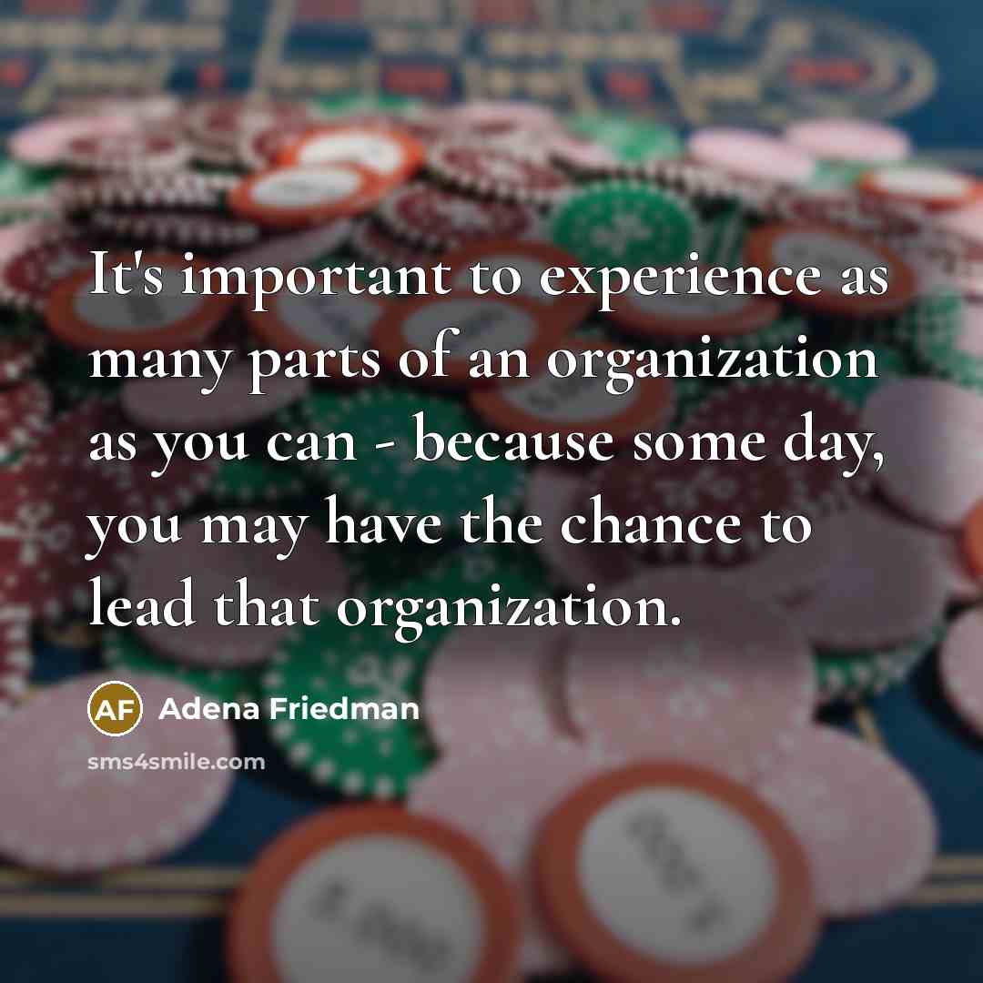 “It's important to experience as many parts of an organization as you can - because some day, you may have the chance to lead that organization.” quote by Adena Friedman