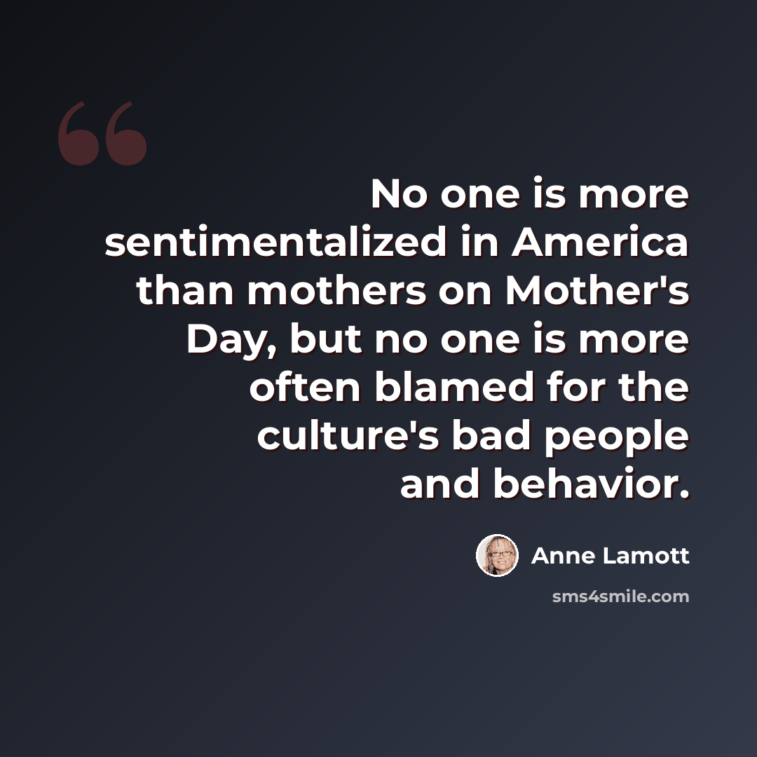 “No one is more sentimentalized in America than mothers on Mother's Day, but no one is more often blamed for the culture's bad people and behavior.” quote by Anne Lamott