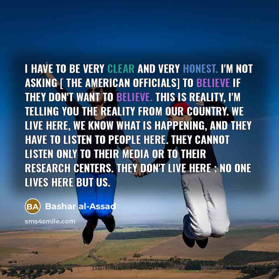 “I have to be very clear and very honest. I'm not asking [ the American officials] to believe if they don't want to believe. This is reality, I'm telling you the reality from our country. We live here, we know what is happening, and they have to listen to people here. They cannot listen only to…” quote by Bashar al-Assad