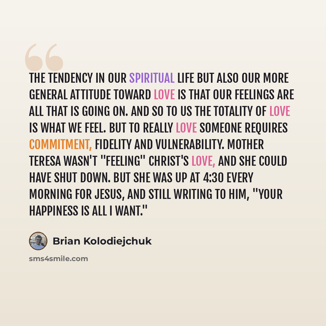 “The tendency in our spiritual life but also our more general attitude toward love is that our feelings are all that is going on. And so to us the totality of love is what we feel. But to really love someone requires commitment, fidelity and vulnerability. Mother Teresa wasn't "feeling" Christ's…” quote by Brian Kolodiejchuk