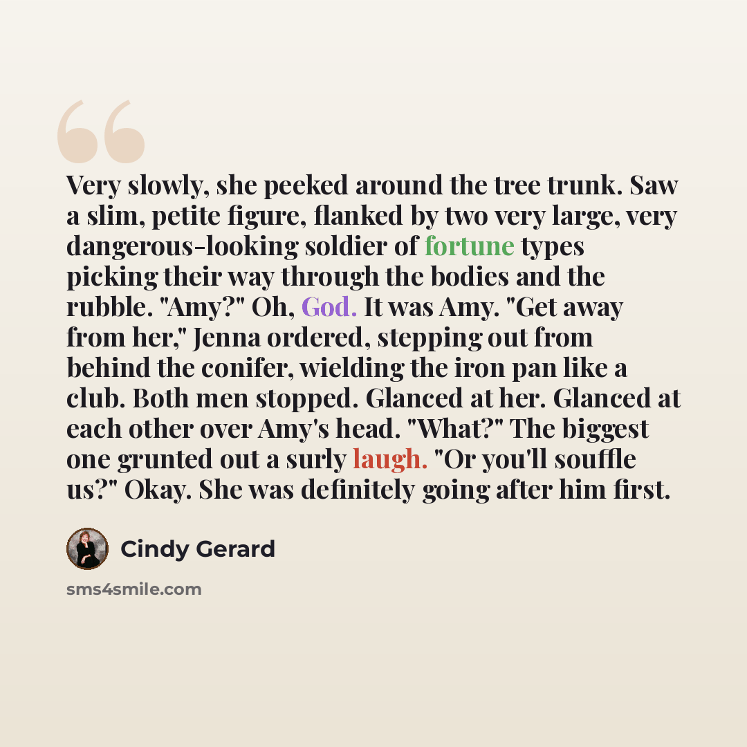 “Very slowly, she peeked around the tree trunk. Saw a slim, petite figure, flanked by two very large, very dangerous-looking soldier of fortune types picking their way through the bodies and the rubble. "Amy?" Oh, God. It was Amy. "Get away from her," Jenna ordered, stepping out from behind the…” quote by Cindy Gerard