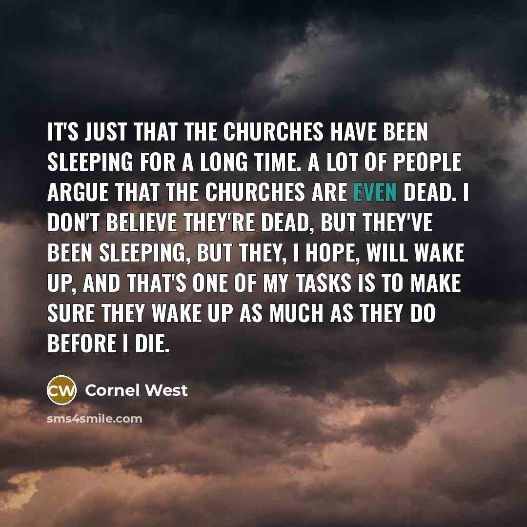 “It's just that the churches have been sleeping for a long time. A lot of people argue that the churches are even dead. I don't believe they're dead, but they've been sleeping, but they, I hope, will wake up, and that's one of my tasks is to make sure they wake up as much as they do before I die.” quote by Cornel West