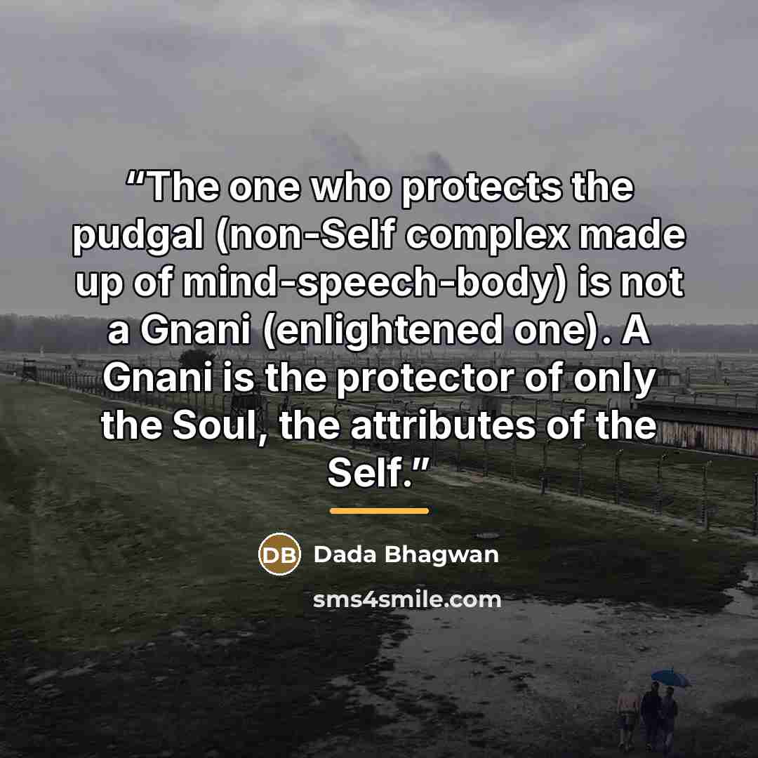 “The one who protects the pudgal (non-Self complex made up of mind-speech-body) is not a Gnani (enlightened one). A Gnani is the protector of only the Soul, the attributes of the Self.” quote by Dada Bhagwan