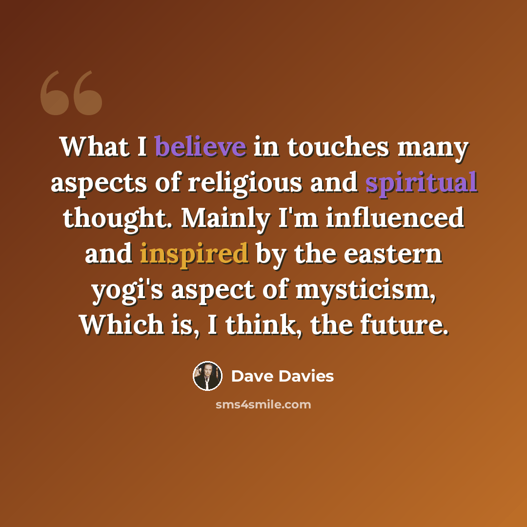 “What I believe in touches many aspects of religious and spiritual thought. Mainly I'm influenced and inspired by the eastern yogi's aspect of mysticism, Which is, I think, the future.” quote by Dave Davies