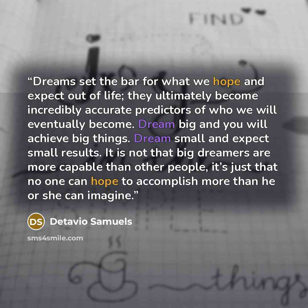 “Dreams set the bar for what we hope and expect out of life; they ultimately become incredibly accurate predictors of who we will eventually become. Dream big and you will achieve big things. Dream small and expect small results. It is not that big dreamers are more capable than other people, it’s…” quote by Detavio Samuels