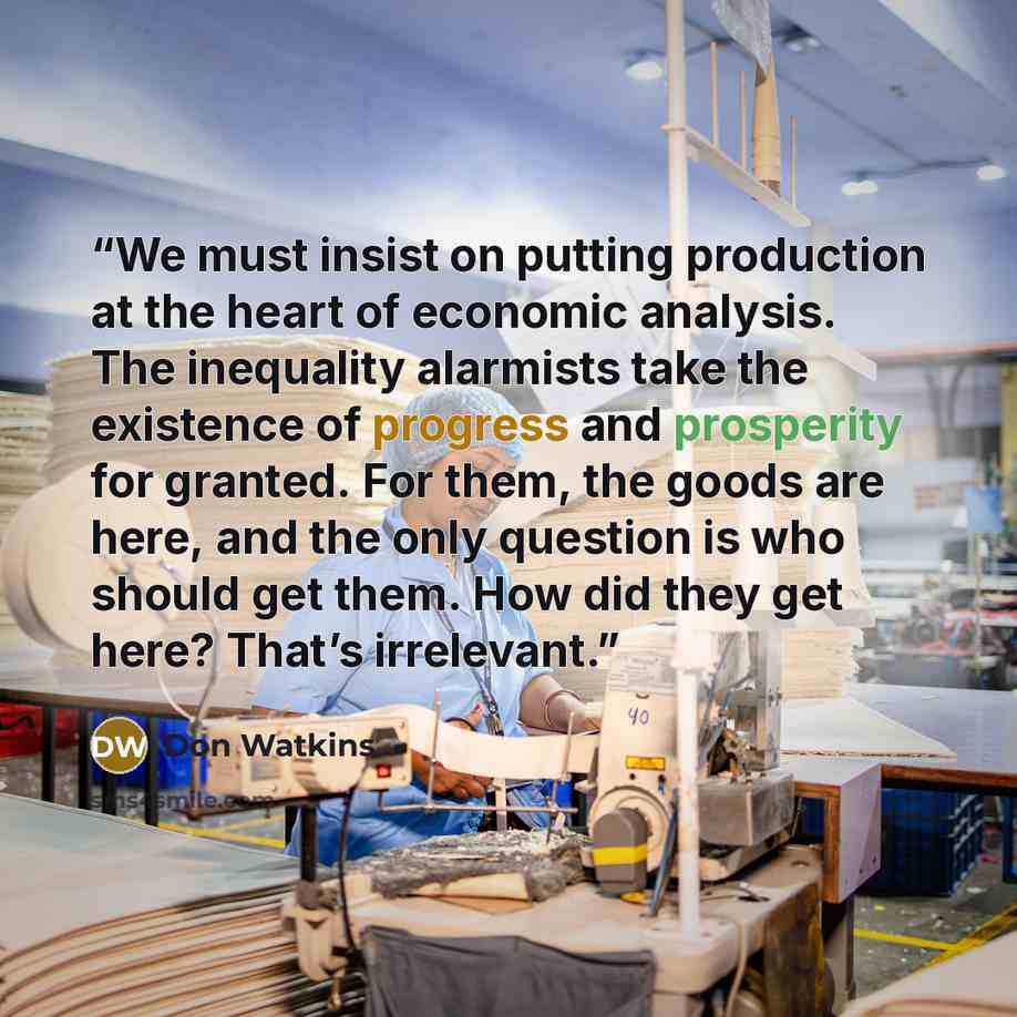 “We must insist on putting production at the heart of economic analysis. The inequality alarmists take the existence of progress and prosperity for granted. For them, the goods are here, and the only question is who should get them. How did they get here? That’s irrelevant.” quote by Don Watkins